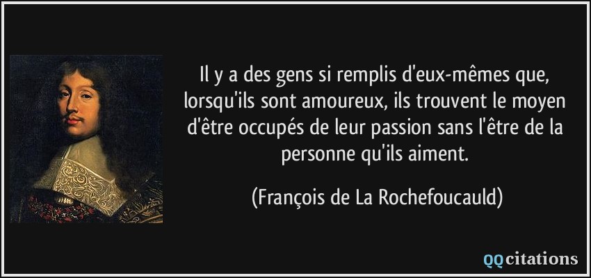 Il y a des gens si remplis d'eux-mêmes que, lorsqu'ils sont amoureux, ils trouvent le moyen d'être occupés de leur passion sans l'être de la personne qu'ils aiment.  - François de La Rochefoucauld