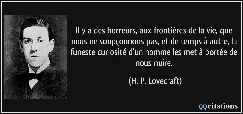 Il y a des horreurs, aux frontières de la vie, que nous ne soupçonnons pas, et de temps à autre, la funeste curiosité d'un homme les met à portée de nous nuire.  - H. P. Lovecraft