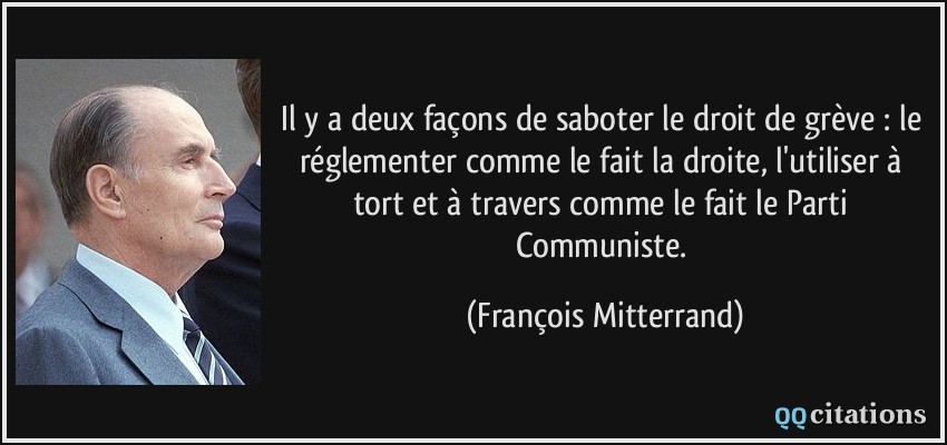Il y a deux façons de saboter le droit de grève : le réglementer comme le fait la droite, l'utiliser à tort et à travers comme le fait le Parti Communiste.  - François Mitterrand