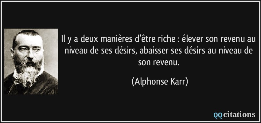 Il y a deux manières d'être riche : élever son revenu au niveau de ses désirs, abaisser ses désirs au niveau de son revenu.  - Alphonse Karr