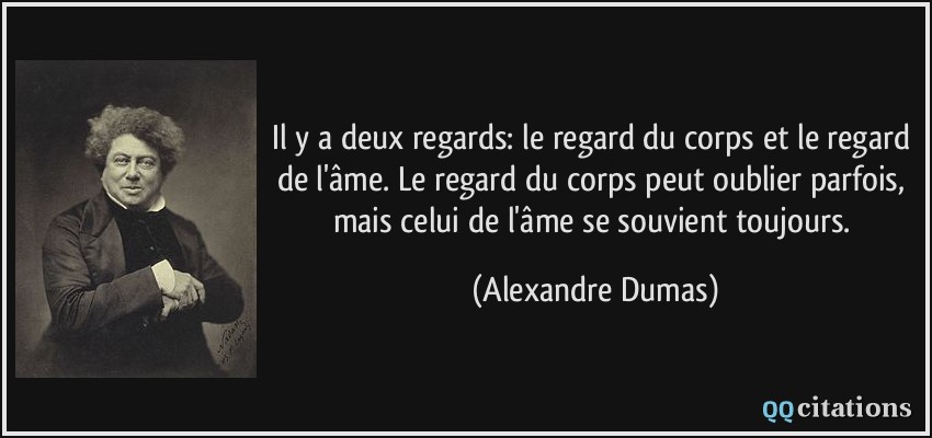 Il y a deux regards: le regard du corps et le regard de l'âme. Le regard du corps peut oublier parfois, mais celui de l'âme se souvient toujours.  - Alexandre Dumas