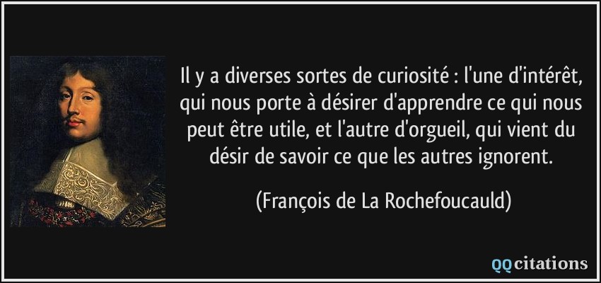 Il y a diverses sortes de curiosité : l'une d'intérêt, qui nous porte à désirer d'apprendre ce qui nous peut être utile, et l'autre d'orgueil, qui vient du désir de savoir ce que les autres ignorent.  - François de La Rochefoucauld