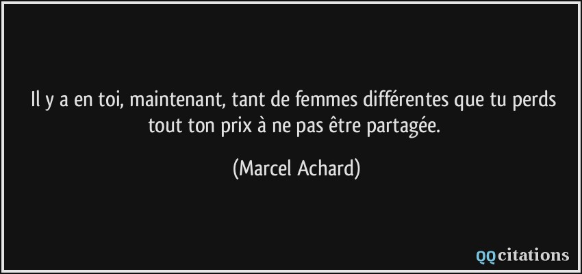 Il y a en toi, maintenant, tant de femmes différentes que tu perds tout ton prix à ne pas être partagée.  - Marcel Achard