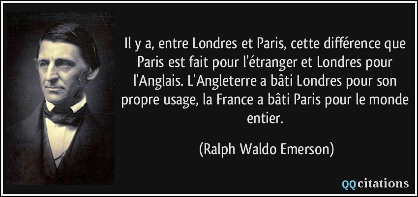 Il y a, entre Londres et Paris, cette différence que Paris est fait pour l'étranger et Londres pour l'Anglais. L'Angleterre a bâti Londres pour son propre usage, la France a bâti Paris pour le monde entier.  - Ralph Waldo Emerson