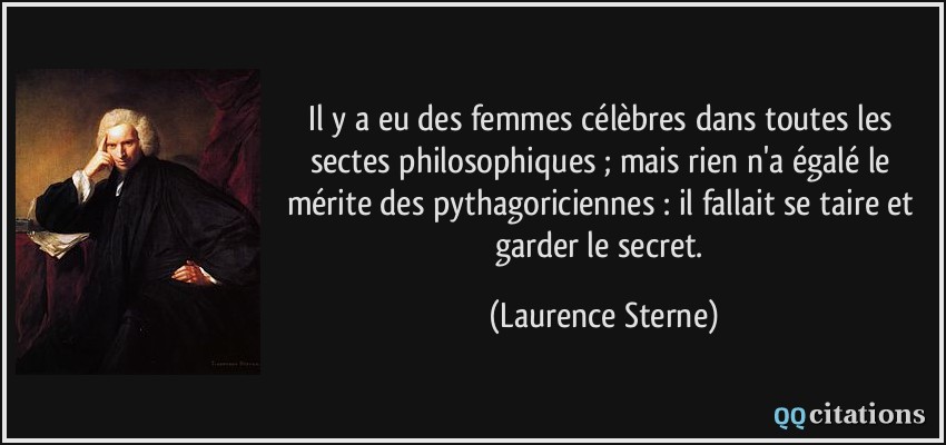 Il y a eu des femmes célèbres dans toutes les sectes philosophiques ; mais rien n'a égalé le mérite des pythagoriciennes : il fallait se taire et garder le secret.  - Laurence Sterne