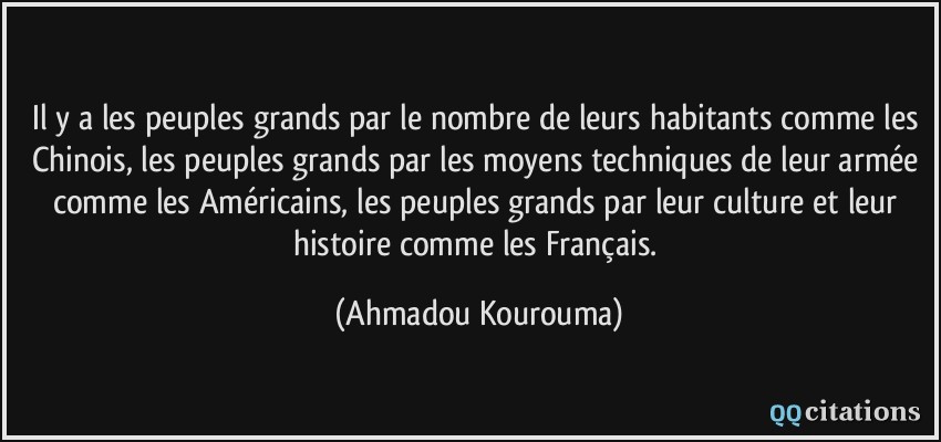 Il y a les peuples grands par le nombre de leurs habitants comme les Chinois, les peuples grands par les moyens techniques de leur armée comme les Américains, les peuples grands par leur culture et leur histoire comme les Français.  - Ahmadou Kourouma