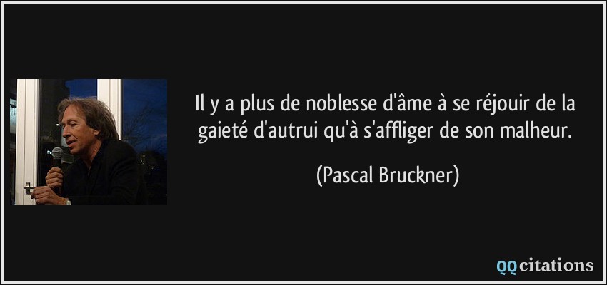 Il y a plus de noblesse d'âme à se réjouir de la gaieté d'autrui qu'à s'affliger de son malheur.  - Pascal Bruckner
