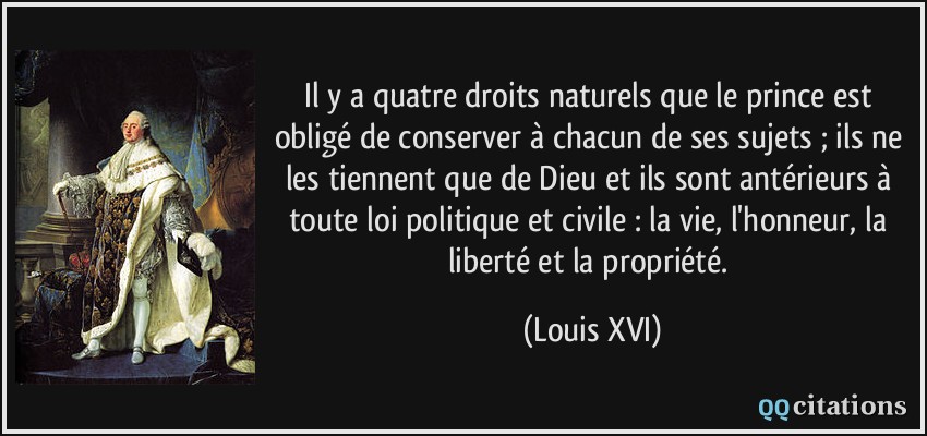 Il y a quatre droits naturels que le prince est obligé de conserver à chacun de ses sujets ; ils ne les tiennent que de Dieu et ils sont antérieurs à toute loi politique et civile : la vie, l'honneur, la liberté et la propriété.  - Louis XVI