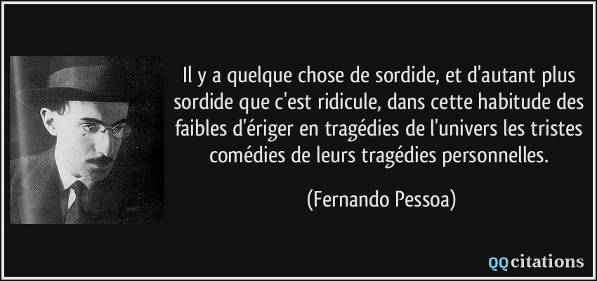 Il y a quelque chose de sordide, et d'autant plus sordide que c'est ridicule, dans cette habitude des faibles d'ériger en tragédies de l'univers les tristes comédies de leurs tragédies personnelles.  - Fernando Pessoa
