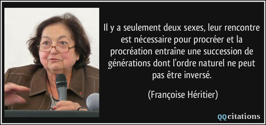 Il y a seulement deux sexes, leur rencontre est nécessaire pour procréer et la procréation entraîne une succession de générations dont l'ordre naturel ne peut pas être inversé.  - Françoise Héritier