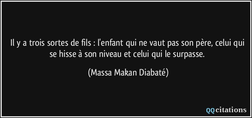 Il y a trois sortes de fils : l'enfant qui ne vaut pas son père, celui qui se hisse à son niveau et celui qui le surpasse.  - Massa Makan Diabaté