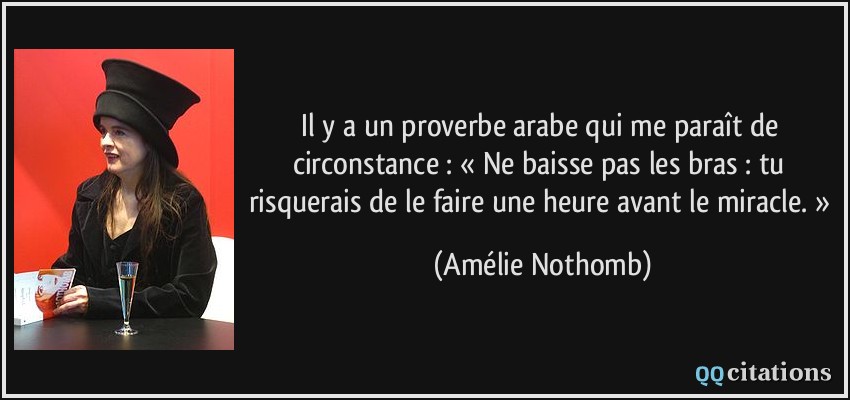 Il y a un proverbe arabe qui me paraît de circonstance : « Ne baisse pas les bras : tu risquerais de le faire une heure avant le miracle. »  - Amélie Nothomb