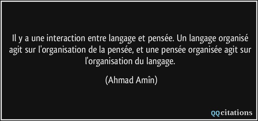 Il y a une interaction entre langage et pensée. Un langage organisé agit sur l'organisation de la pensée, et une pensée organisée agit sur l'organisation du langage.  - Ahmad Amîn
