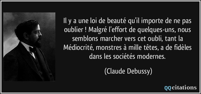 Il y a une loi de beauté qu'il importe de ne pas oublier ! Malgré l'effort de quelques-uns, nous semblons marcher vers cet oubli, tant la Médiocrité, monstres à mille têtes, a de fidèles dans les sociétés modernes.  - Claude Debussy