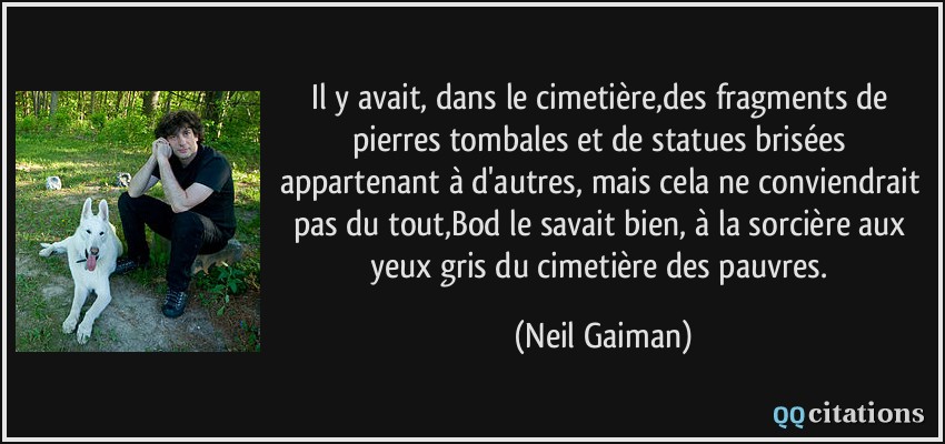 Il y avait, dans le cimetière,des fragments de pierres tombales et de statues brisées appartenant à d'autres, mais cela ne conviendrait pas du tout,Bod le savait bien, à la sorcière aux yeux gris du cimetière des pauvres.  - Neil Gaiman