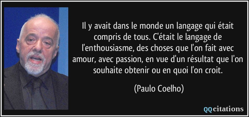 Il y avait dans le monde un langage qui était compris de tous. C'était le langage de l'enthousiasme, des choses que l'on fait avec amour, avec passion, en vue d'un résultat que l'on souhaite obtenir ou en quoi l'on croit.  - Paulo Coelho