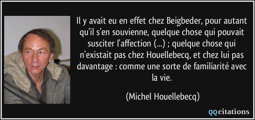 Il y avait eu en effet chez Beigbeder, pour autant qu'il s'en souvienne, quelque chose qui pouvait susciter l'affection (...) ; quelque chose qui n'existait pas chez Houellebecq, et chez lui pas davantage : comme une sorte de familiarité avec la vie.  - Michel Houellebecq
