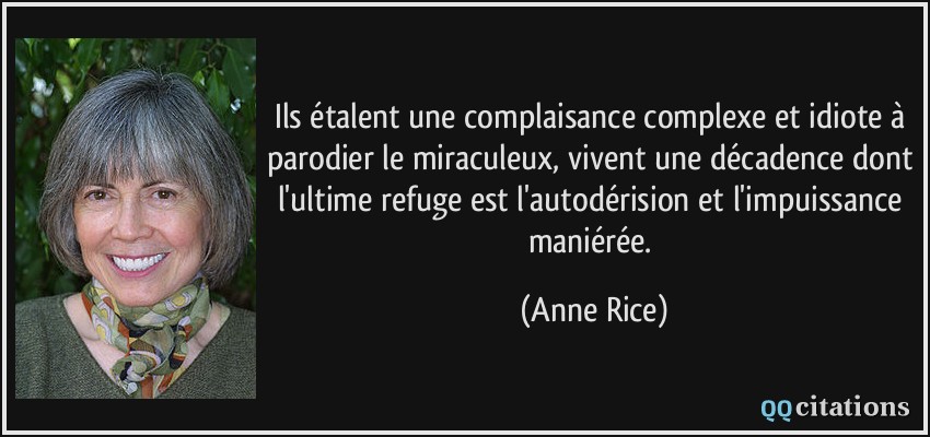 Ils étalent une complaisance complexe et idiote à parodier le miraculeux, vivent une décadence dont l'ultime refuge est l'autodérision et l'impuissance maniérée.  - Anne Rice
