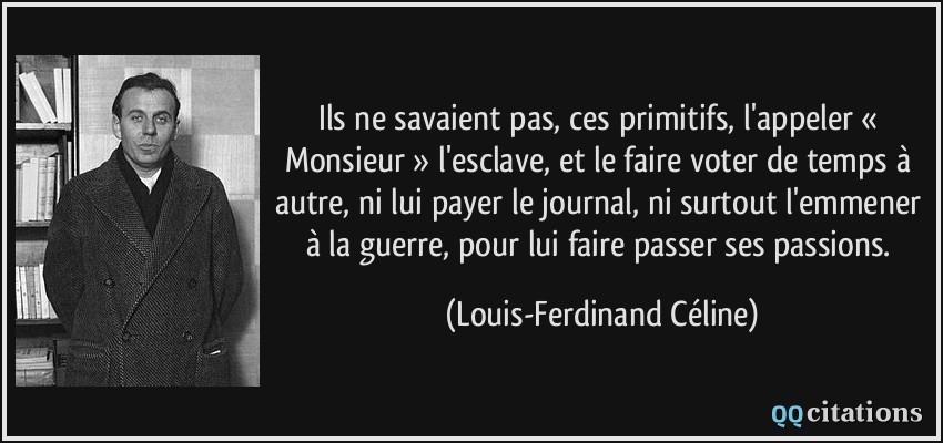 Ils ne savaient pas, ces primitifs, l'appeler « Monsieur » l'esclave, et le faire voter de temps à autre, ni lui payer le journal, ni surtout l'emmener à la guerre, pour lui faire passer ses passions.  - Louis-Ferdinand Céline