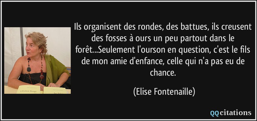 Ils organisent des rondes, des battues, ils creusent des fosses à ours un peu partout dans le forêt...Seulement l'ourson en question, c'est le fils de mon amie d'enfance, celle qui n'a pas eu de chance.  - Elise Fontenaille