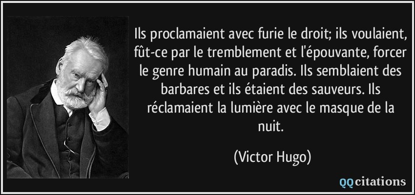 Ils proclamaient avec furie le droit; ils voulaient, fût-ce par le tremblement et l'épouvante, forcer le genre humain au paradis. Ils semblaient des barbares et ils étaient des sauveurs. Ils réclamaient la lumière avec le masque de la nuit.  - Victor Hugo