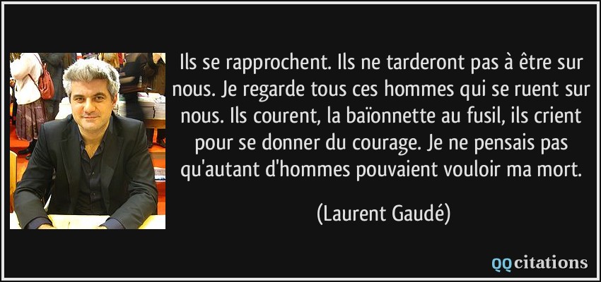 Ils se rapprochent. Ils ne tarderont pas à être sur nous. Je regarde tous ces hommes qui se ruent sur nous. Ils courent, la baïonnette au fusil, ils crient pour se donner du courage. Je ne pensais pas qu'autant d'hommes pouvaient vouloir ma mort.  - Laurent Gaudé