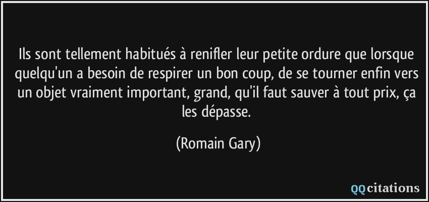 Ils sont tellement habitués à renifler leur petite ordure que lorsque quelqu'un a besoin de respirer un bon coup, de se tourner enfin vers un objet vraiment important, grand, qu'il faut sauver à tout prix, ça les dépasse.  - Romain Gary