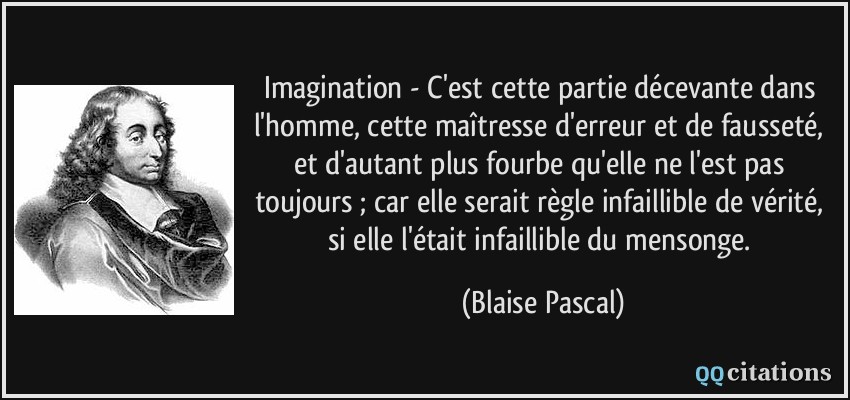 Imagination - C'est cette partie décevante dans l'homme, cette maîtresse d'erreur et de fausseté, et d'autant plus fourbe qu'elle ne l'est pas toujours ; car elle serait règle infaillible de vérité, si elle l'était infaillible du mensonge.  - Blaise Pascal