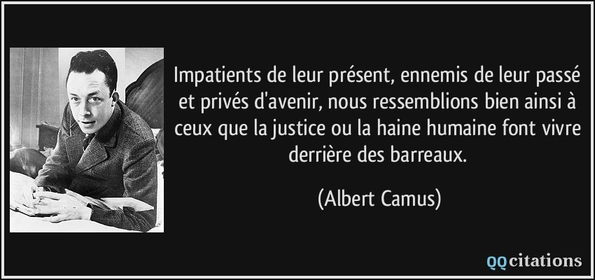 Impatients de leur présent, ennemis de leur passé et privés d'avenir, nous ressemblions bien ainsi à ceux que la justice ou la haine humaine font vivre derrière des barreaux.  - Albert Camus