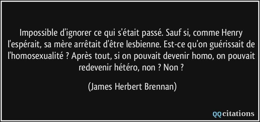 Impossible d'ignorer ce qui s'était passé. Sauf si, comme Henry l'espérait, sa mère arrêtait d'être lesbienne. Est-ce qu'on guérissait de l'homosexualité ? Après tout, si on pouvait devenir homo, on pouvait redevenir hétéro, non ? Non ?  - James Herbert Brennan