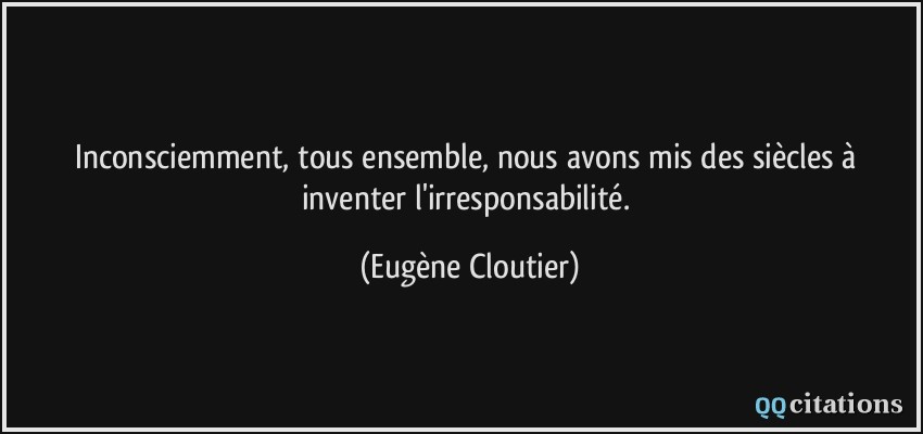 Inconsciemment, tous ensemble, nous avons mis des siècles à inventer l'irresponsabilité.  - Eugène Cloutier