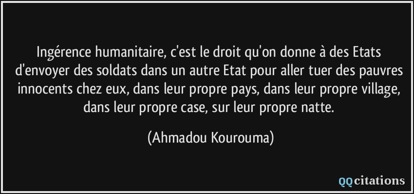 Ingérence humanitaire, c'est le droit qu'on donne à des Etats d'envoyer des soldats dans un autre Etat pour aller tuer des pauvres innocents chez eux, dans leur propre pays, dans leur propre village, dans leur propre case, sur leur propre natte.  - Ahmadou Kourouma