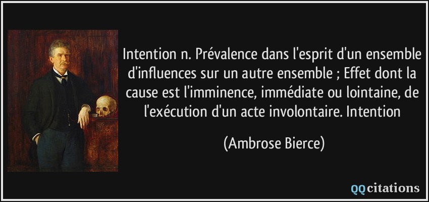 Intention n. Prévalence dans l'esprit d'un ensemble d'influences sur un autre ensemble ; Effet dont la cause est l'imminence, immédiate ou lointaine, de l'exécution d'un acte involontaire. Intention  - Ambrose Bierce