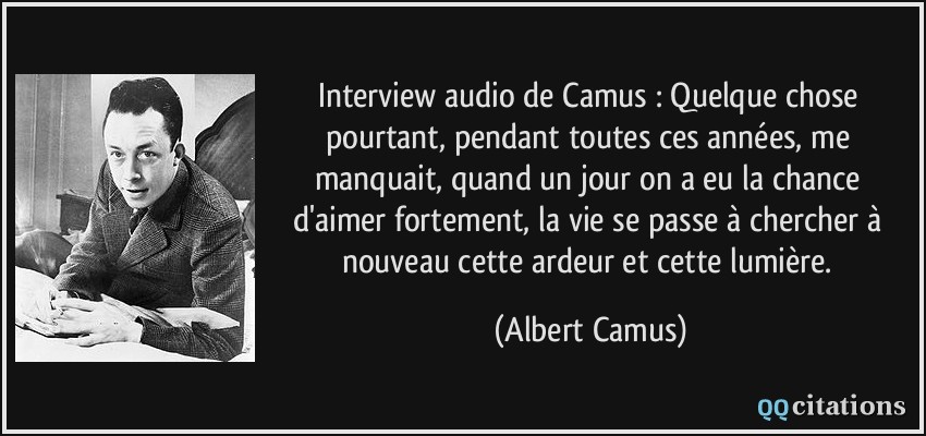 Interview audio de Camus : Quelque chose pourtant, pendant toutes ces années, me manquait, quand un jour on a eu la chance d'aimer fortement, la vie se passe à chercher à nouveau cette ardeur et cette lumière.  - Albert Camus