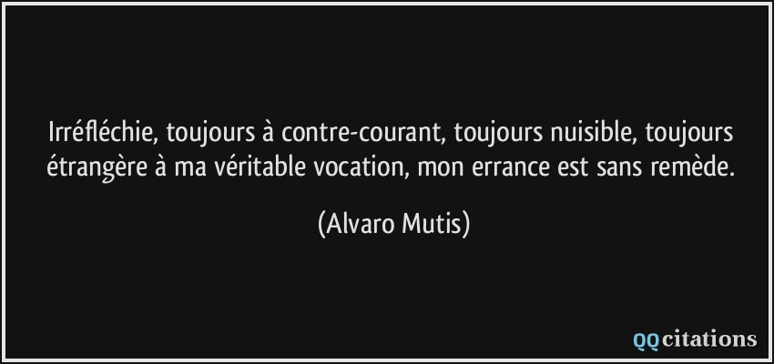 Irréfléchie, toujours à contre-courant, toujours nuisible, toujours étrangère à ma véritable vocation, mon errance est sans remède.  - Alvaro Mutis