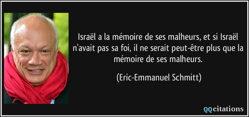 Israël a la mémoire de ses malheurs, et si Israël n'avait pas sa foi, il ne serait peut-être plus que la mémoire de ses malheurs.  - Eric-Emmanuel Schmitt