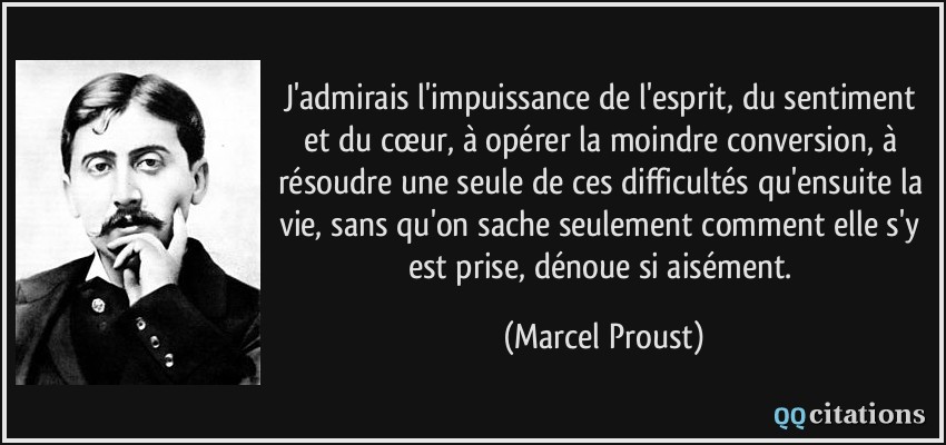 J'admirais l'impuissance de l'esprit, du sentiment et du cœur, à opérer la moindre conversion, à résoudre une seule de ces difficultés qu'ensuite la vie, sans qu'on sache seulement comment elle s'y est prise, dénoue si aisément.  - Marcel Proust