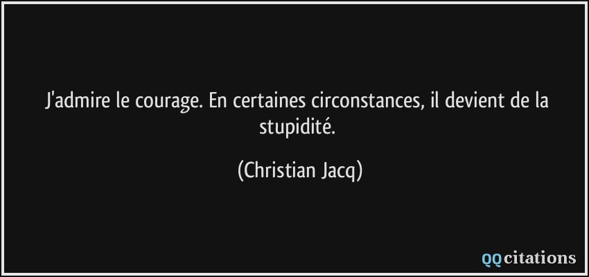 J'admire le courage. En certaines circonstances, il devient de la stupidité.  - Christian Jacq