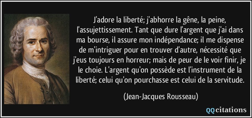 J'adore la liberté; j'abhorre la gêne, la peine, l'assujettissement. Tant que dure l'argent que j'ai dans ma bourse, il assure mon indépendance; il me dispense de m'intriguer pour en trouver d'autre, nécessité que j'eus toujours en horreur; mais de peur de le voir finir, je le choie. L'argent qu'on possède est l'instrument de la liberté; celui qu'on pourchasse est celui de la servitude.  - Jean-Jacques Rousseau