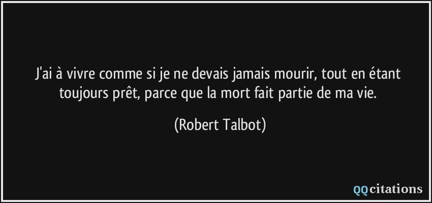 J'ai à vivre comme si je ne devais jamais mourir, tout en étant toujours prêt, parce que la mort fait partie de ma vie.  - Robert Talbot