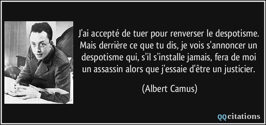 J'ai accepté de tuer pour renverser le despotisme. Mais derrière ce que tu dis, je vois s'annoncer un despotisme qui, s'il s'installe jamais, fera de moi un assassin alors que j'essaie d'être un justicier.  - Albert Camus