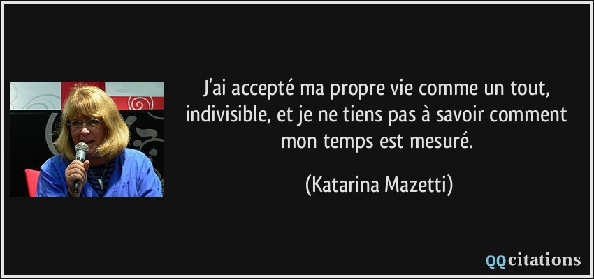 J'ai accepté ma propre vie comme un tout, indivisible, et je ne tiens pas à savoir comment mon temps est mesuré.  - Katarina Mazetti
