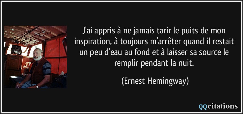J'ai appris à ne jamais tarir le puits de mon inspiration, à toujours m'arrêter quand il restait un peu d'eau au fond et à laisser sa source le remplir pendant la nuit.  - Ernest Hemingway