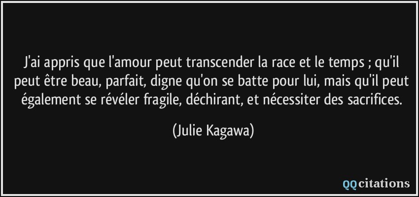 J'ai appris que l'amour peut transcender la race et le temps ; qu'il peut être beau, parfait, digne qu'on se batte pour lui, mais qu'il peut également se révéler fragile, déchirant, et nécessiter des sacrifices.  - Julie Kagawa