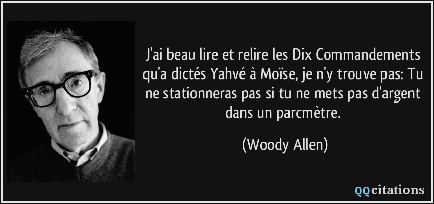 J'ai beau lire et relire les Dix Commandements qu'a dictés Yahvé à Moïse, je n'y trouve pas: Tu ne stationneras pas si tu ne mets pas d'argent dans un parcmètre.  - Woody Allen