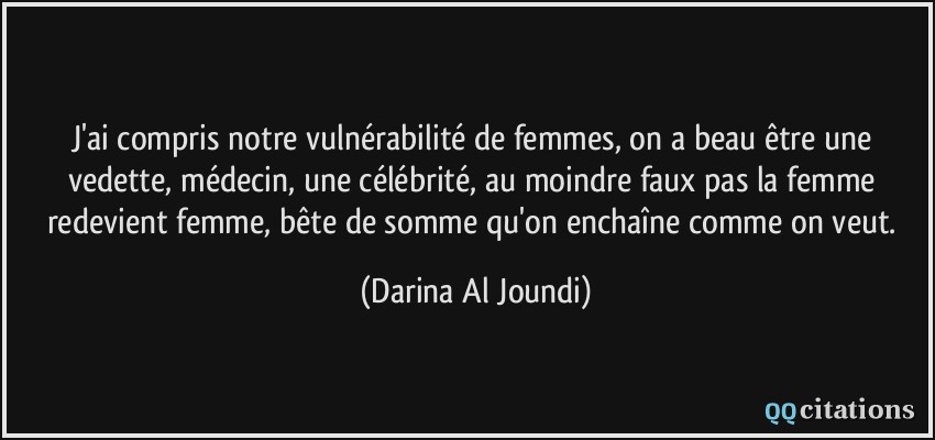 J'ai compris notre vulnérabilité de femmes, on a beau être une vedette, médecin, une célébrité, au moindre faux pas la femme redevient femme, bête de somme qu'on enchaîne comme on veut.  - Darina Al Joundi
