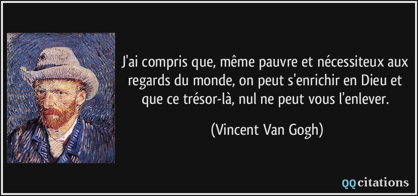 J'ai compris que, même pauvre et nécessiteux aux regards du monde, on peut s'enrichir en Dieu et que ce trésor-là, nul ne peut vous l'enlever.  - Vincent Van Gogh