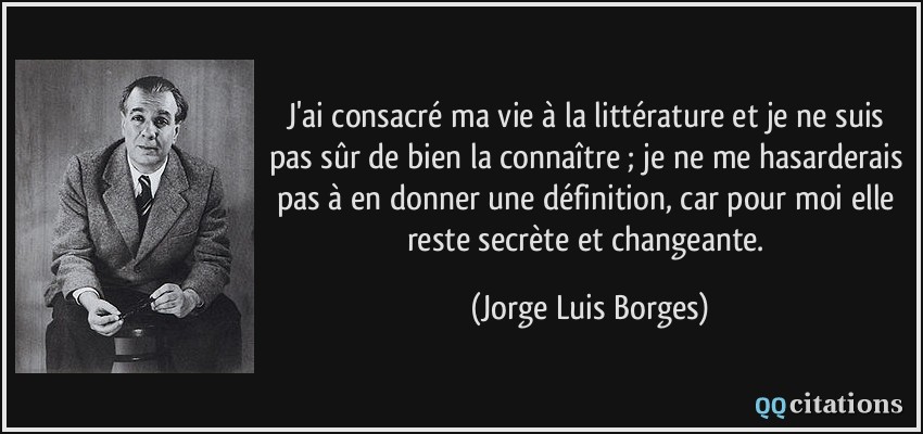 J'ai consacré ma vie à la littérature et je ne suis pas sûr de bien la connaître ; je ne me hasarderais pas à en donner une définition, car pour moi elle reste secrète et changeante.  - Jorge Luis Borges