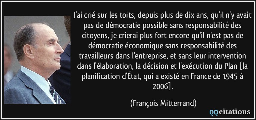 J'ai crié sur les toits, depuis plus de dix ans, qu'il n'y avait pas de démocratie possible sans responsabilité des citoyens, je crierai plus fort encore qu'il n'est pas de démocratie économique sans responsabilité des travailleurs dans l'entreprise, et sans leur intervention dans l'élaboration, la décision et l'exécution du Plan [la planification d'État, qui a existé en France de 1945 à 2006].  - François Mitterrand