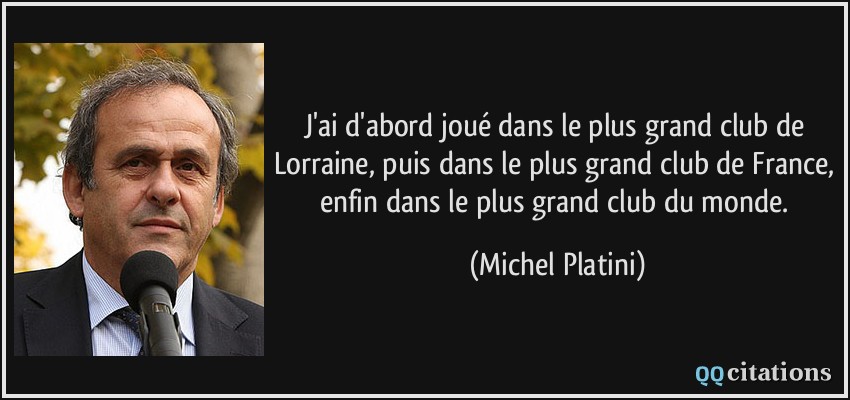 J'ai d'abord joué dans le plus grand club de Lorraine, puis dans le plus grand club de France, enfin dans le plus grand club du monde.  - Michel Platini